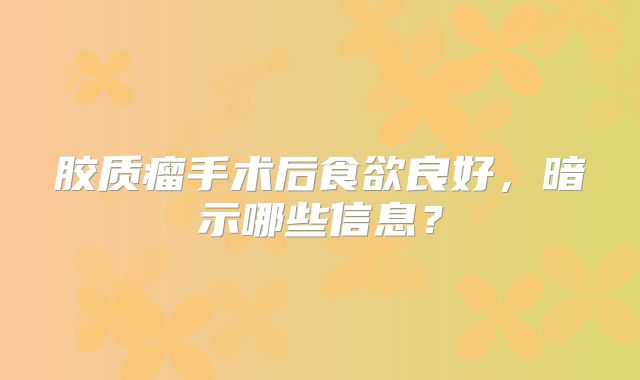 胶质瘤手术后食欲良好，暗示哪些信息？