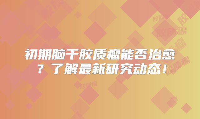 初期脑干胶质瘤能否治愈？了解最新研究动态！