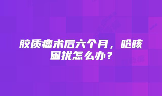 胶质瘤术后六个月，呛咳困扰怎么办？