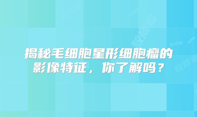 揭秘毛细胞星形细胞瘤的影像特征，你了解吗？