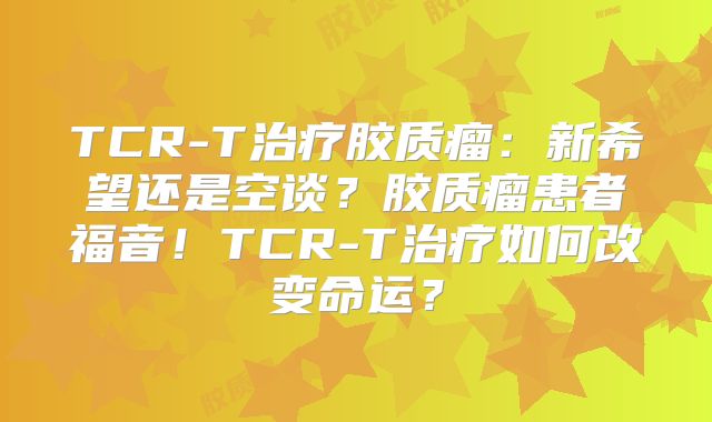 TCR-T治疗胶质瘤：新希望还是空谈？胶质瘤患者福音！TCR-T治疗如何改变命运？