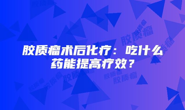胶质瘤术后化疗：吃什么药能提高疗效？