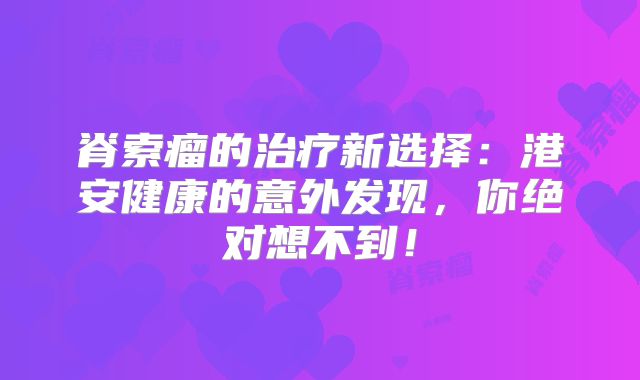脊索瘤的治疗新选择：港安健康的意外发现，你绝对想不到！