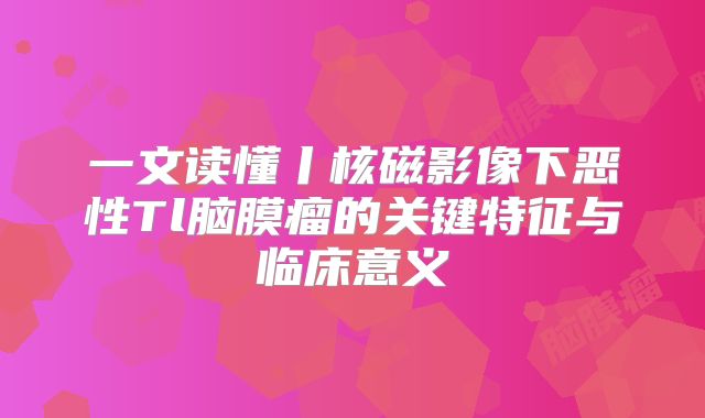 一文读懂丨核磁影像下恶性Tl脑膜瘤的关键特征与临床意义