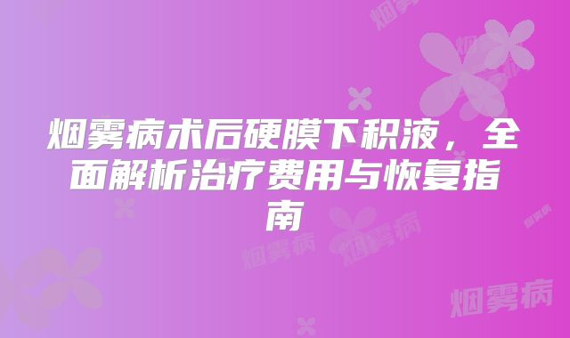 烟雾病术后硬膜下积液，全面解析治疗费用与恢复指南