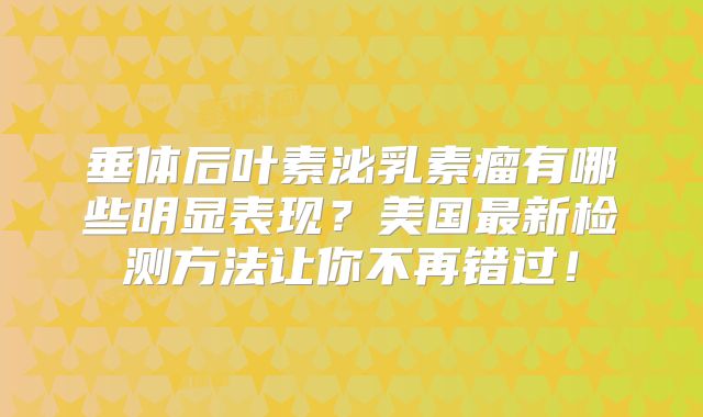 垂体后叶素泌乳素瘤有哪些明显表现？美国最新检测方法让你不再错过！