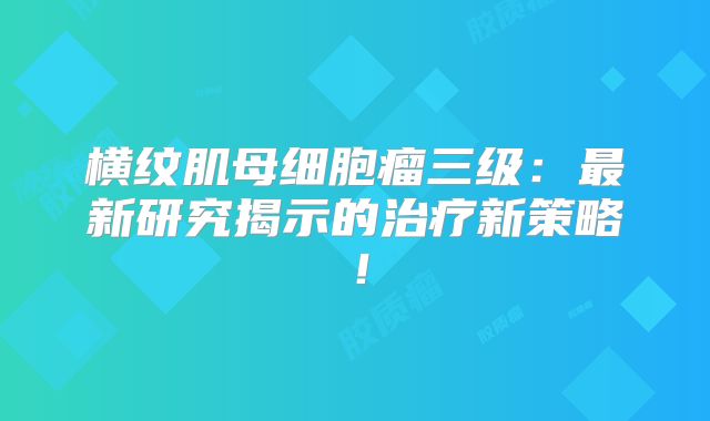 横纹肌母细胞瘤三级：最新研究揭示的治疗新策略！