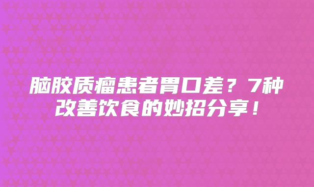 脑胶质瘤患者胃口差？7种改善饮食的妙招分享！
