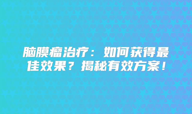 脑膜瘤治疗：如何获得最佳效果？揭秘有效方案！
