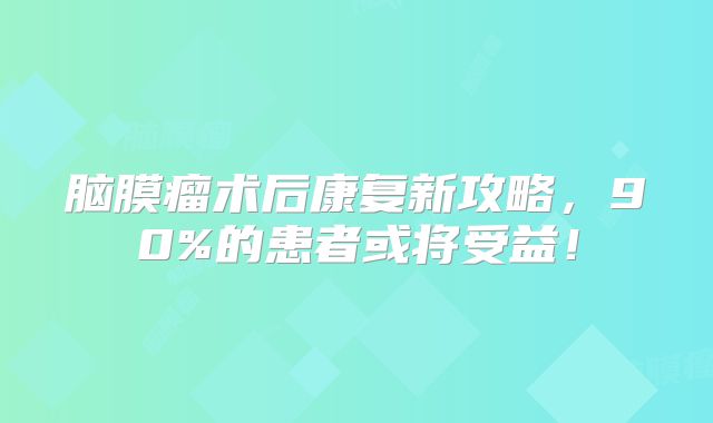 脑膜瘤术后康复新攻略，90%的患者或将受益！