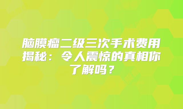 脑膜瘤二级三次手术费用揭秘：令人震惊的真相你了解吗？