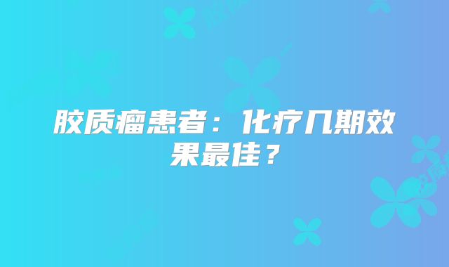 胶质瘤患者：化疗几期效果最佳？