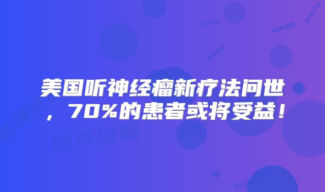美国听神经瘤新疗法问世，70%的患者或将受益！