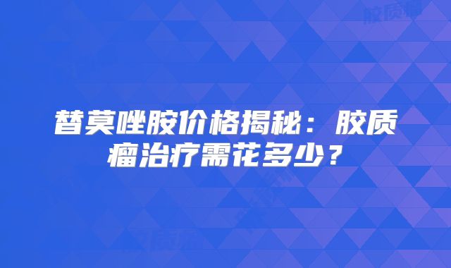 替莫唑胺价格揭秘：胶质瘤治疗需花多少？