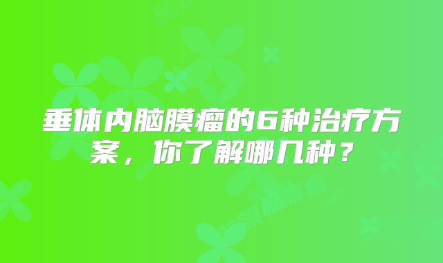 垂体内脑膜瘤的6种治疗方案，你了解哪几种？