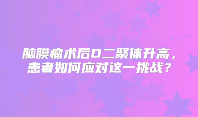 脑膜瘤术后D二聚体升高，患者如何应对这一挑战？