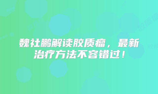 魏社鹏解读胶质瘤，最新治疗方法不容错过！