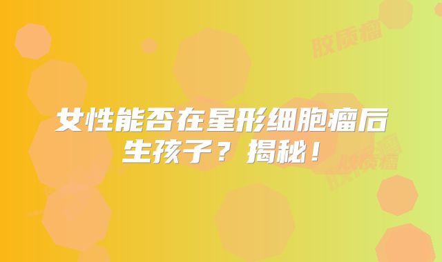女性能否在星形细胞瘤后生孩子？揭秘！