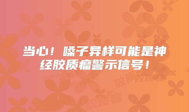 当心！嗓子异样可能是神经胶质瘤警示信号！