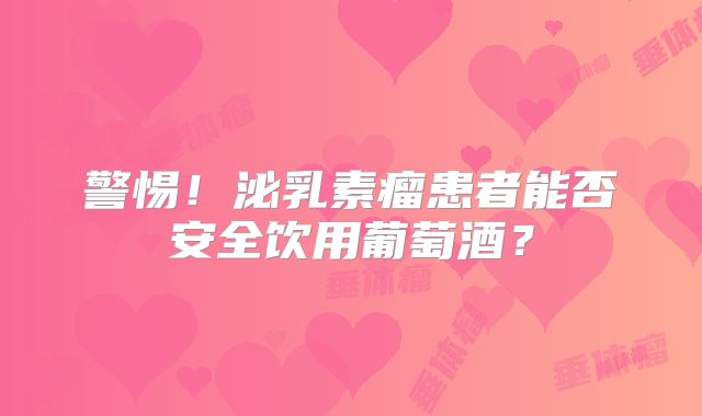 警惕！泌乳素瘤患者能否安全饮用葡萄酒？