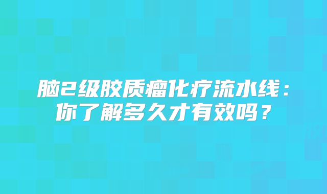 脑2级胶质瘤化疗流水线：你了解多久才有效吗？