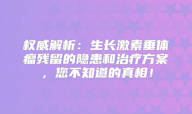 权威解析：生长激素垂体瘤残留的隐患和治疗方案，您不知道的真相！