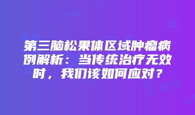 第三脑松果体区域肿瘤病例解析：当传统治疗无效时，我们该如何应对？