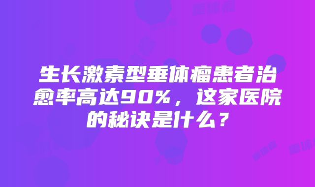 生长激素型垂体瘤患者治愈率高达90%，这家医院的秘诀是什么？