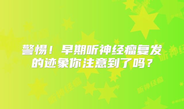 警惕！早期听神经瘤复发的迹象你注意到了吗？