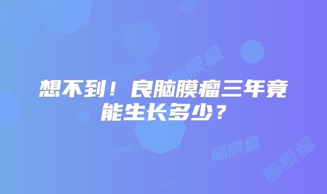 想不到！良脑膜瘤三年竟能生长多少？
