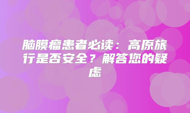 脑膜瘤患者必读：高原旅行是否安全？解答您的疑虑