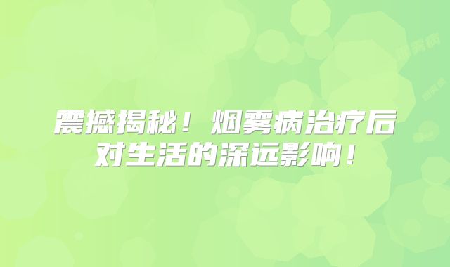 震撼揭秘！烟雾病治疗后对生活的深远影响！
