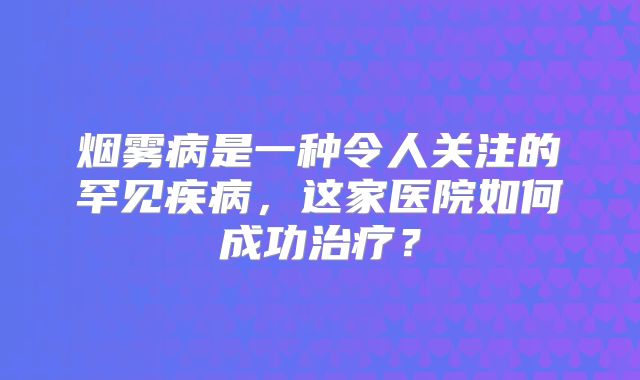 烟雾病是一种令人关注的罕见疾病，这家医院如何成功治疗？