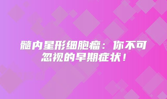 髓内星形细胞瘤：你不可忽视的早期症状！