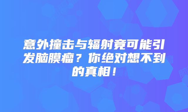意外撞击与辐射竟可能引发脑膜瘤？你绝对想不到的真相！
