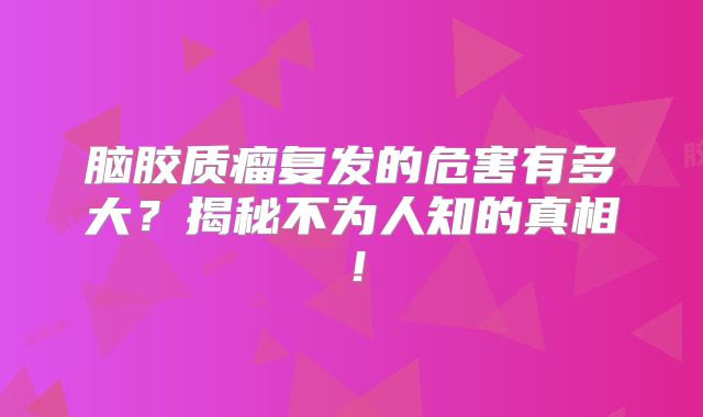 脑胶质瘤复发的危害有多大？揭秘不为人知的真相！
