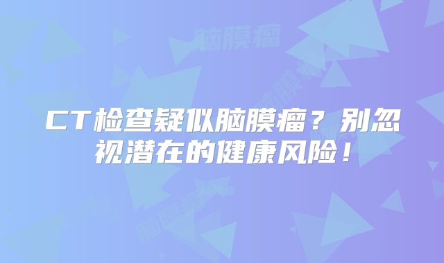 CT检查疑似脑膜瘤？别忽视潜在的健康风险！