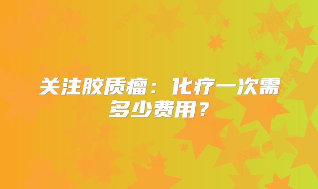 关注胶质瘤：化疗一次需多少费用？
