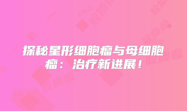 探秘星形细胞瘤与母细胞瘤：治疗新进展！