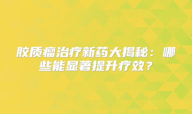 胶质瘤治疗新药大揭秘：哪些能显著提升疗效？