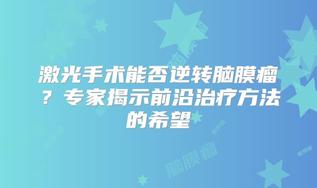 激光手术能否逆转脑膜瘤？专家揭示前沿治疗方法的希望