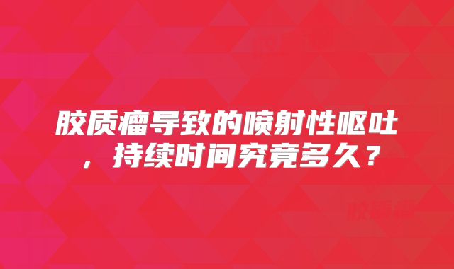 胶质瘤导致的喷射性呕吐，持续时间究竟多久？