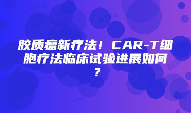 胶质瘤新疗法！CAR-T细胞疗法临床试验进展如何？