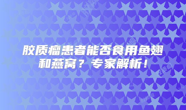 胶质瘤患者能否食用鱼翅和燕窝？专家解析！