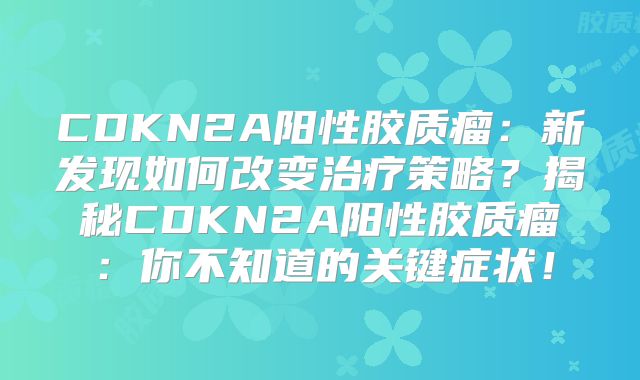 CDKN2A阳性胶质瘤：新发现如何改变治疗策略？揭秘CDKN2A阳性胶质瘤：你不知道的关键症状！