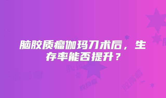 脑胶质瘤伽玛刀术后，生存率能否提升？