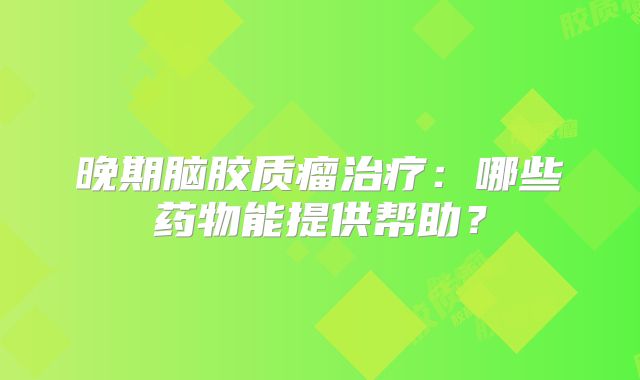 晚期脑胶质瘤治疗：哪些药物能提供帮助？