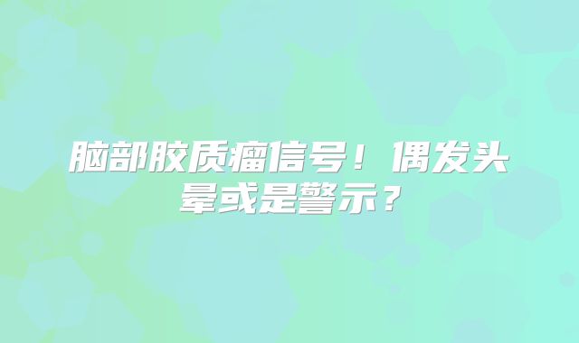 脑部胶质瘤信号！偶发头晕或是警示？