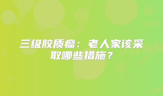 三级胶质瘤：老人家该采取哪些措施？