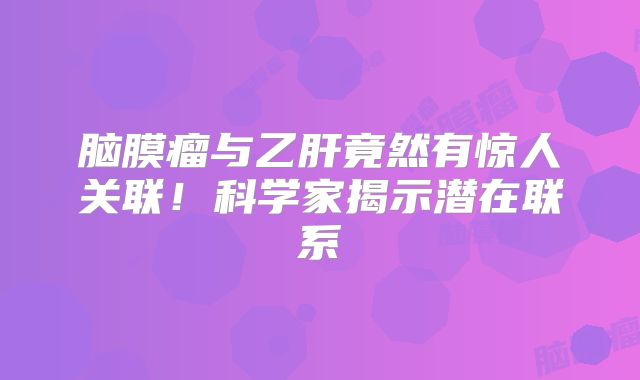 脑膜瘤与乙肝竟然有惊人关联！科学家揭示潜在联系